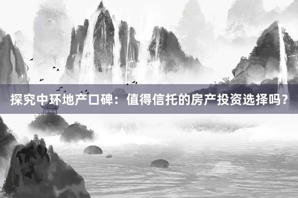 探究中环地产口碑：值得信托的房产投资选择吗？